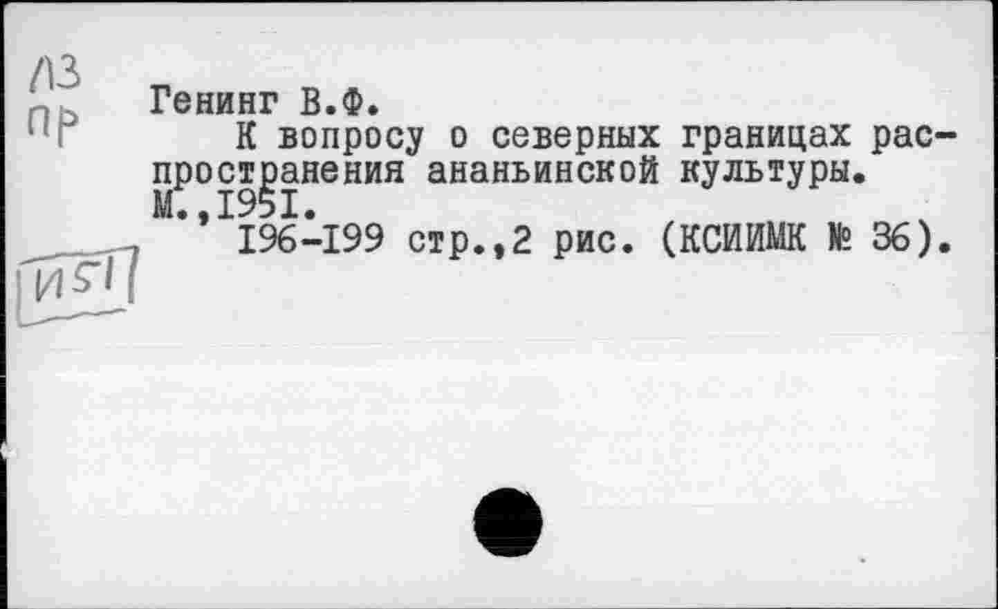 ﻿Генинг В.Ф.
К вопросу о северных границах распространения ананьинской культуры. М.,1951.
196-199 стр.,2 рис. (КСИИМК № 36).